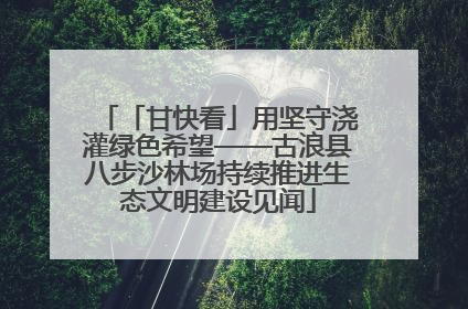 「甘快看」用坚守浇灌绿色希望——古浪县八步沙林场持续推进生态文明建设见闻