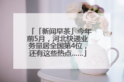 「新闻早茶」今年前5月，河北快递业务量居全国第4位，还有这些热点……