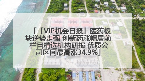 「VIP机会日报」医药板块逆势走强 创新药涨幅居前 栏目精选机构研报 优质公司区间最高涨34.9%