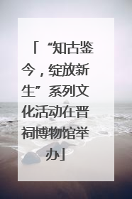 “知古鉴今，绽放新生”系列文化活动在晋祠博物馆举办