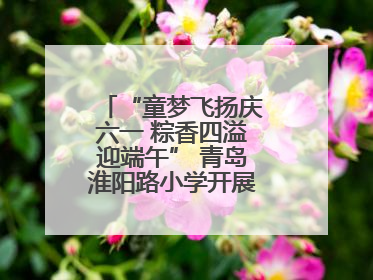 “童梦飞扬庆六一 粽香四溢迎端午” 青岛淮阳路小学开展双节联合活动