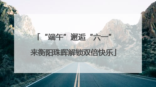 “端午”邂逅“六一” 来衡阳珠晖解锁双倍快乐