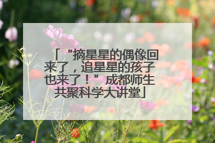 “摘星星的偶像回来了，追星星的孩子也来了！”成都师生共聚科学大讲堂