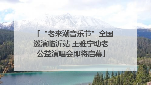 “老来潮音乐节”全国巡演临沂站 王雅宁助老公益演唱会即将启幕