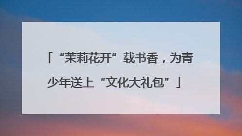 “茉莉花开”载书香，为青少年送上“文化大礼包”