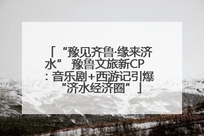 “豫见齐鲁·缘来济水” 豫鲁文旅新CP：音乐剧+西游记引爆“济水经济圈”