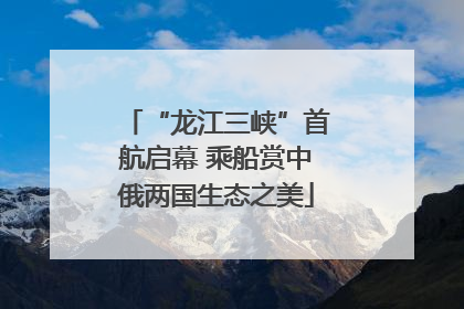 “龙江三峡”首航启幕 乘船赏中俄两国生态之美