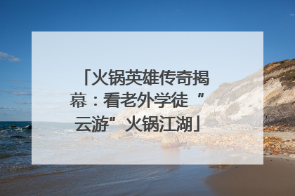 火锅英雄传奇揭幕：看老外学徒“云游”火锅江湖