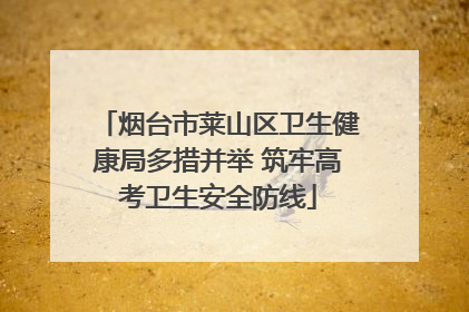 烟台市莱山区卫生健康局多措并举 筑牢高考卫生安全防线