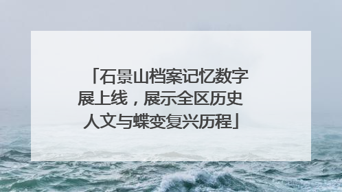 石景山档案记忆数字展上线，展示全区历史人文与蝶变复兴历程