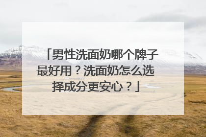 男性洗面奶哪个牌子最好用？洗面奶怎么选择成分更安心？