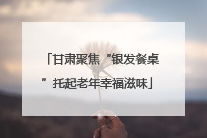 甘肃聚焦“银发餐桌”托起老年幸福滋味