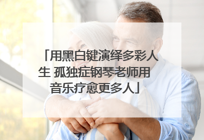 用黑白键演绎多彩人生 孤独症钢琴老师用音乐疗愈更多人