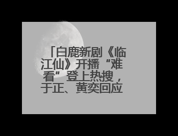 白鹿新剧《临江仙》开播“难看”登上热搜，于正、黄奕回应争议：有人眼红，习惯了