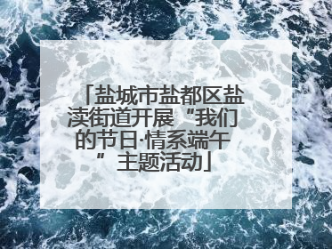 盐城市盐都区盐渎街道开展“我们的节日·情系端午”主题活动