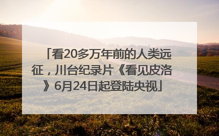 看20多万年前的人类远征，川台纪录片《看见皮洛》6月24日起登陆央视
