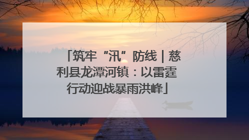筑牢“汛”防线｜慈利县龙潭河镇：以雷霆行动迎战暴雨洪峰