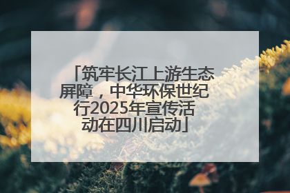 筑牢长江上游生态屏障，中华环保世纪行2025年宣传活动在四川启动