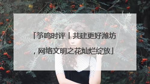 筝鸣时评丨共建更好潍坊，网络文明之花灿烂绽放