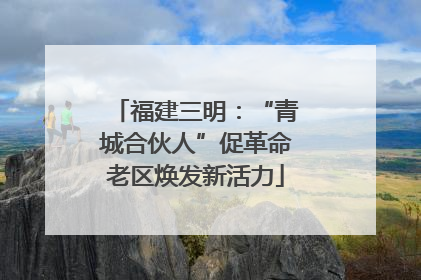 福建三明：“青城合伙人”促革命老区焕发新活力