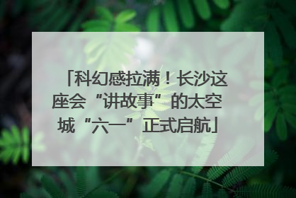 科幻感拉满！长沙这座会“讲故事”的太空城“六一”正式启航