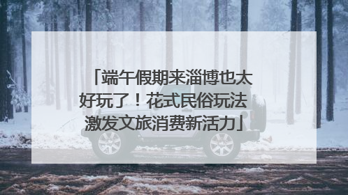 端午假期来淄博也太好玩了！花式民俗玩法激发文旅消费新活力