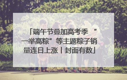 端午节叠加高考季 “一举高粽”等主题粽子销量连日上涨丨封面有数