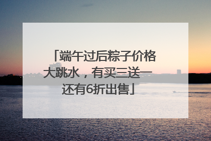 端午过后粽子价格大跳水，有买三送一还有6折出售