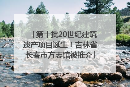 第十批20世纪建筑遗产项目诞生！吉林省长春市方志馆被推介
