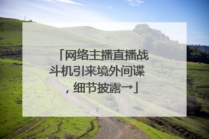 网络主播直播战斗机引来境外间谍，细节披露→