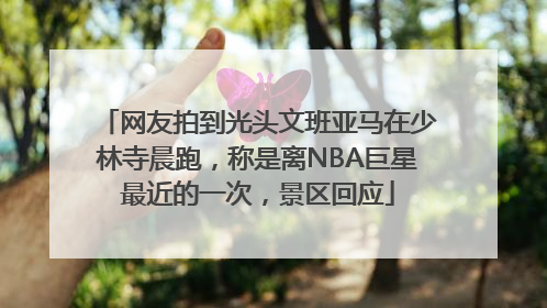 网友拍到光头文班亚马在少林寺晨跑，称是离NBA巨星最近的一次，景区回应