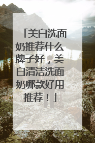 美白洗面奶推荐什么牌子好，美白清洁洗面奶哪款好用推荐！
