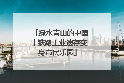 绿水青山的中国丨铁路工业遗存变身市民乐园