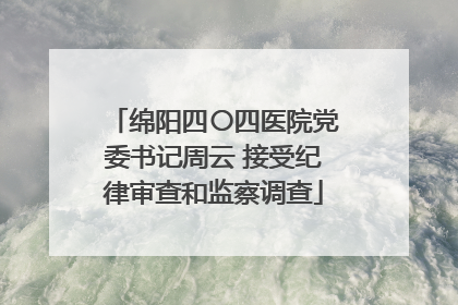 绵阳四〇四医院党委书记周云 接受纪律审查和监察调查