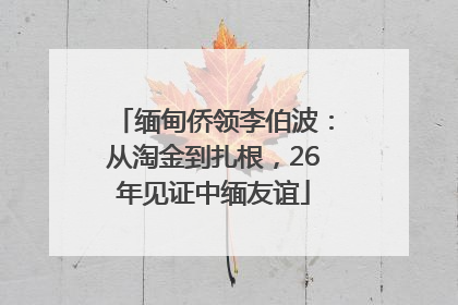 缅甸侨领李伯波：从淘金到扎根，26年见证中缅友谊