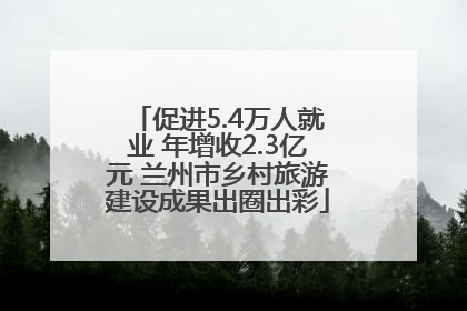 促进5.4万人就业 年增收2.3亿元 兰州市乡村旅游建设成果出圈出彩