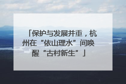 保护与发展并重，杭州在“依山理水”间唤醒“古村新生”