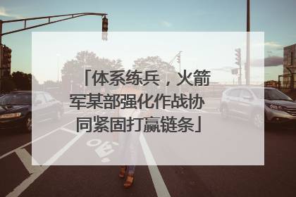 体系练兵，火箭军某部强化作战协同紧固打赢链条