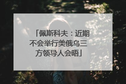 佩斯科夫：近期不会举行美俄乌三方领导人会晤