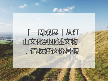 一周观展｜从红山文化到亚述文物，请收好这份暑假观展清单