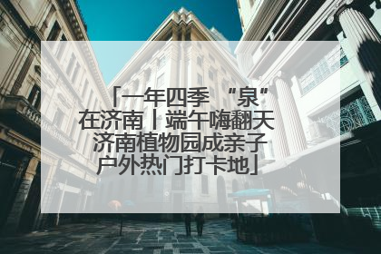 一年四季 “泉”在济南丨端午嗨翻天 济南植物园成亲子户外热门打卡地