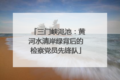 三门峡渑池：黄河水清岸绿背后的检察党员先锋队