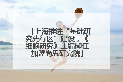 上海推进“基础研究先行区”建设，《细胞研究》主编卸任加盟尚思研究院
