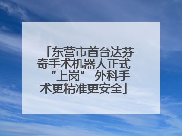 东营市首台达芬奇手术机器人正式“上岗” 外科手术更精准更安全