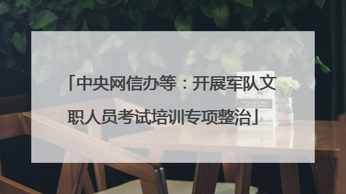 中央网信办等：开展军队文职人员考试培训专项整治
