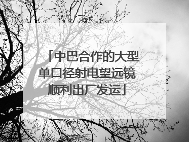 中巴合作的大型单口径射电望远镜顺利出厂发运