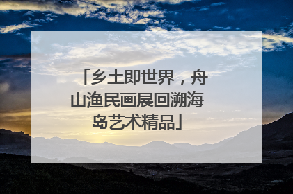 乡土即世界，舟山渔民画展回溯海岛艺术精品