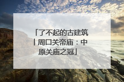 了不起的古建筑丨周口关帝庙：中原关庙之冠
