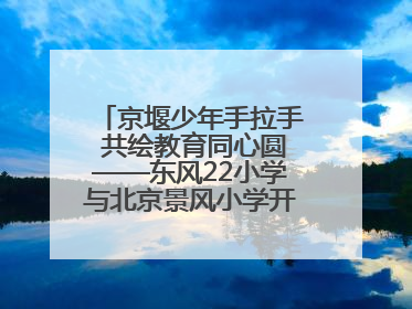 京堰少年手拉手 共绘教育同心圆——东风22小学与北京景风小学开展对口协作活动