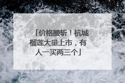 价格腰斩！杭城榴莲大量上市，有人一买两三个